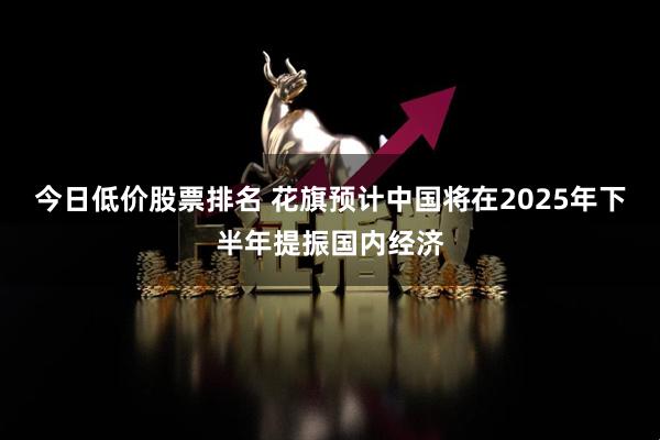 今日低价股票排名 花旗预计中国将在2025年下半年提振国内经济