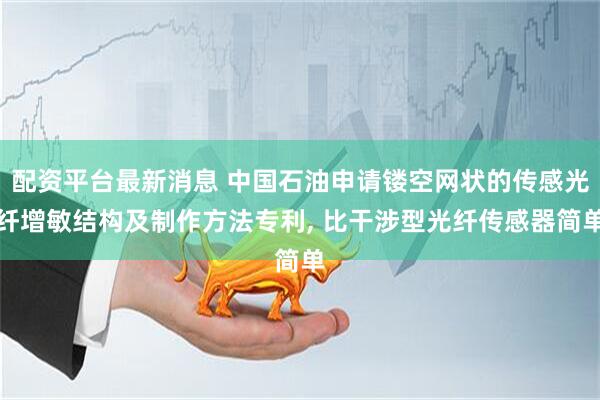 配资平台最新消息 中国石油申请镂空网状的传感光纤增敏结构及制作方法专利, 比干涉型光纤传感器简单