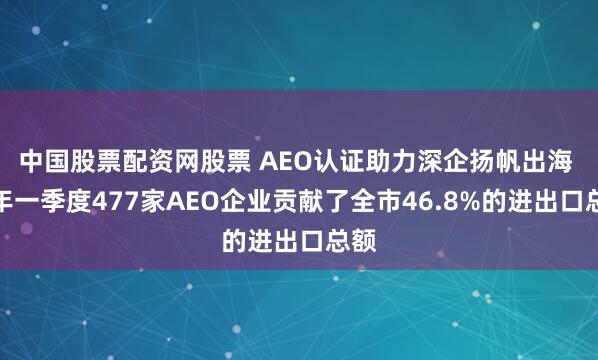中国股票配资网股票 AEO认证助力深企扬帆出海 今年一季度477家AEO企业贡献了全市46.8%的进出口总额
