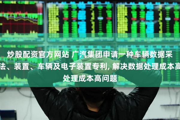炒股配资官方网站 广汽集团申请一种车辆数据采集方法、装置、车辆及电子装置专利, 解决数据处理成本高问题