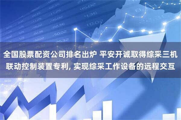 全国股票配资公司排名出炉 平安开诚取得综采三机联动控制装置专利, 实现综采工作设备的远程交互