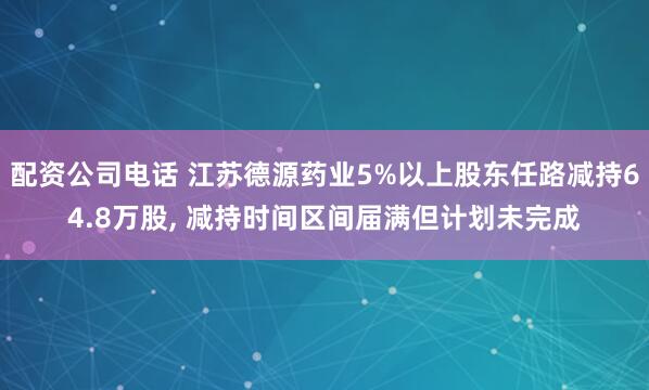 配资公司电话 江苏德源药业5%以上股东任路减持64.8万股, 减持时间区间届满但计划未完成