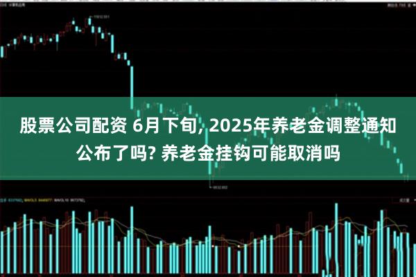 股票公司配资 6月下旬, 2025年养老金调整通知公布了吗? 养老金挂钩可能取消吗