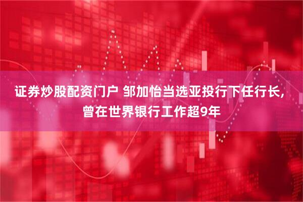 证券炒股配资门户 邹加怡当选亚投行下任行长, 曾在世界银行工作超9年