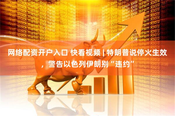 网络配资开户入口 快看视频 | 特朗普说停火生效，警告以色列伊朗别“违约”