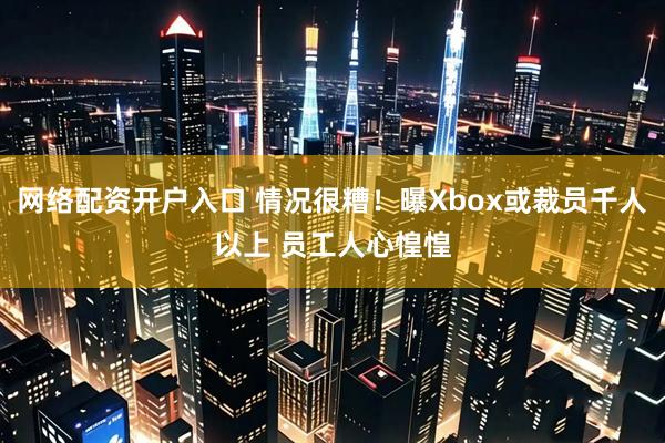 网络配资开户入口 情况很糟！曝Xbox或裁员千人以上 员工人心惶惶