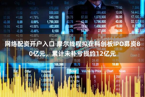 网络配资开户入口 摩尔线程拟在科创板IPO募资80亿元，累计未补亏损约12亿元