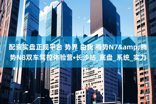 配资实盘正规平台 势界 由我 腾势N7&腾势N8双车驾控体验营•长沙站_底盘_系统_实力