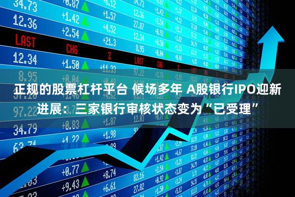 正规的股票杠杆平台 候场多年 A股银行IPO迎新进展：三家银行审核状态变为“已受理”