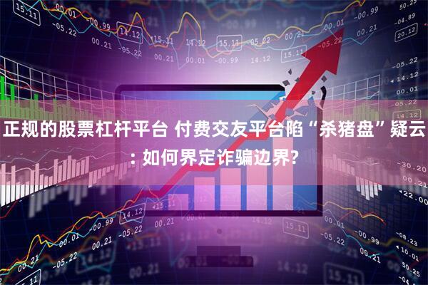 正规的股票杠杆平台 付费交友平台陷“杀猪盘”疑云: 如何界定诈骗边界?