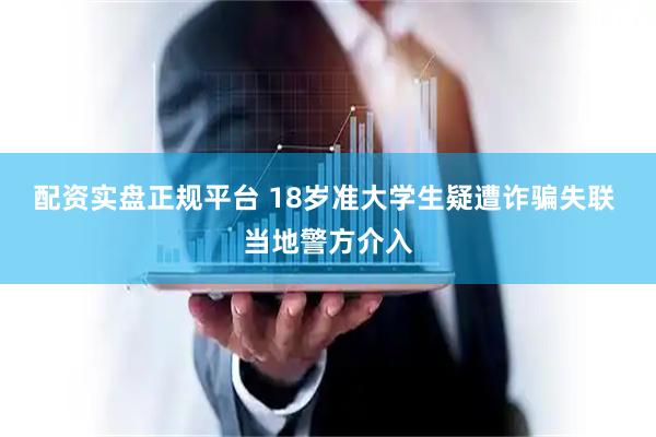 配资实盘正规平台 18岁准大学生疑遭诈骗失联 当地警方介入