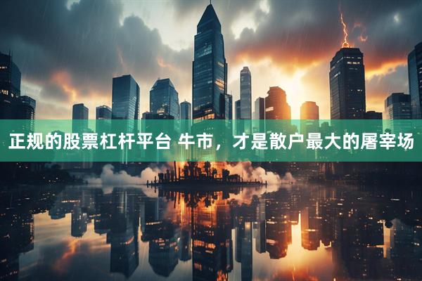 正规的股票杠杆平台 牛市，才是散户最大的屠宰场