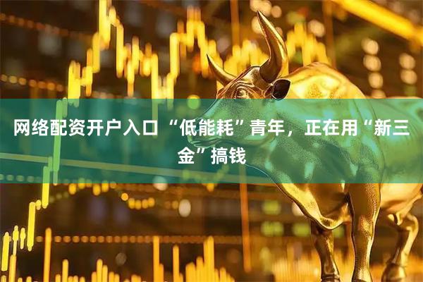 网络配资开户入口 “低能耗”青年，正在用“新三金”搞钱