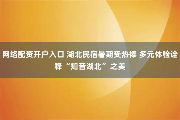 网络配资开户入口 湖北民宿暑期受热捧 多元体验诠释 “知音湖北” 之美