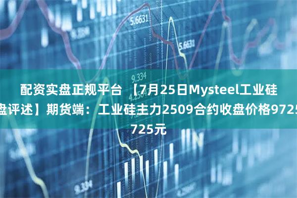 配资实盘正规平台 【7月25日Mysteel工业硅收盘评述】期货端：工业硅主力2509合约收盘价格9725元