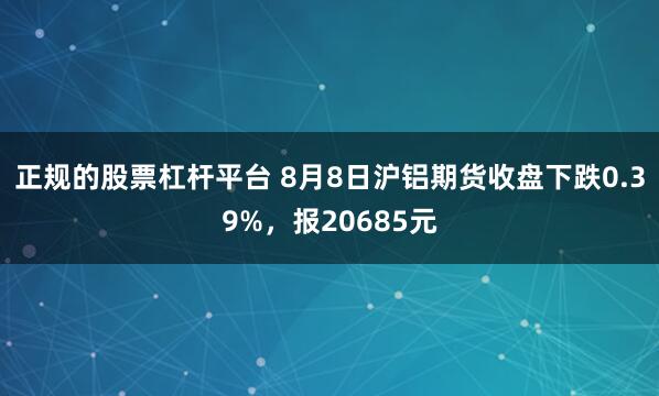 正规的股票杠杆平台 8月8日沪铝期货收盘下跌0.39%，报20685元