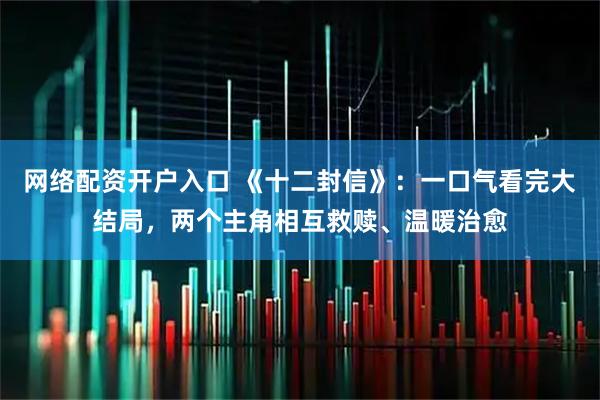 网络配资开户入口 《十二封信》：一口气看完大结局，两个主角相互救赎、温暖治愈