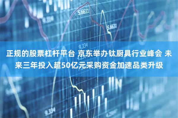 正规的股票杠杆平台 京东举办钛厨具行业峰会 未来三年投入超50亿元采购资金加速品类升级