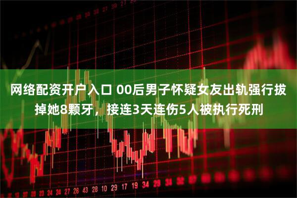 网络配资开户入口 00后男子怀疑女友出轨强行拔掉她8颗牙，接连3天连伤5人被执行死刑