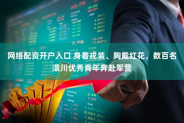 网络配资开户入口 身着戎装、胸戴红花，数百名澴川优秀青年奔赴军营