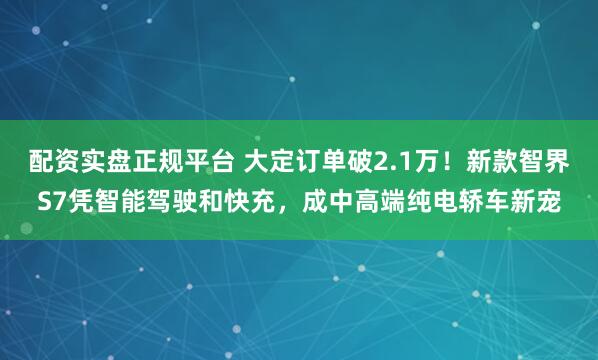 配资实盘正规平台 大定订单破2.1万！新款智界S7凭智能驾驶和快充，成中高端纯电轿车新宠