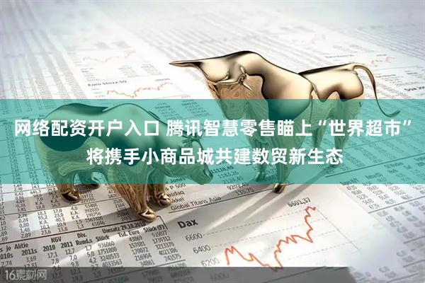 网络配资开户入口 腾讯智慧零售瞄上“世界超市” 将携手小商品城共建数贸新生态