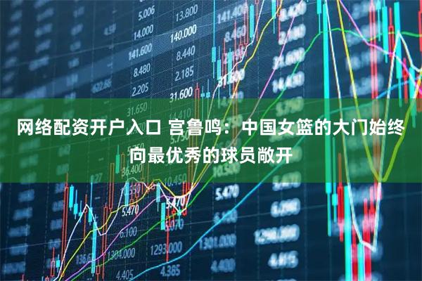 网络配资开户入口 宫鲁鸣:中国女篮的大门始终向最优秀的球员敞开