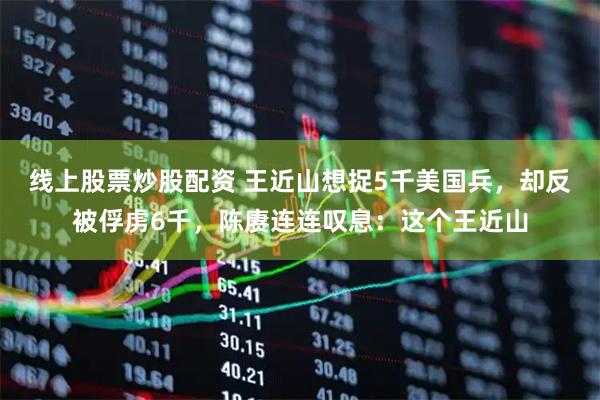 线上股票炒股配资 王近山想捉5千美国兵，却反被俘虏6千，陈赓连连叹息：这个王近山