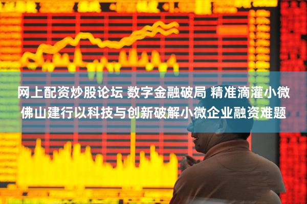 网上配资炒股论坛 数字金融破局 精准滴灌小微佛山建行以科技与创新破解小微企业融资难题