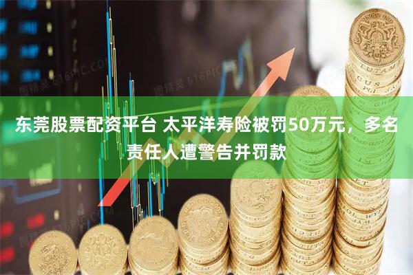 东莞股票配资平台 太平洋寿险被罚50万元，多名责任人遭警告并罚款