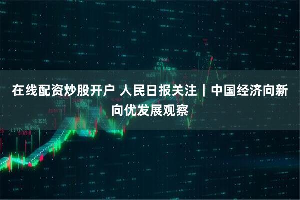 在线配资炒股开户 人民日报关注｜中国经济向新向优发展观察