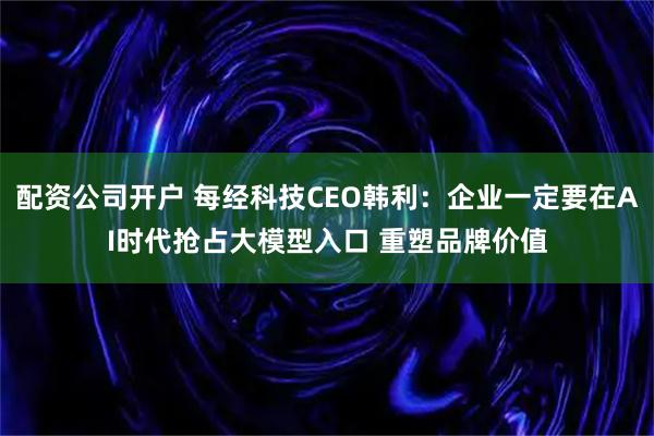 配资公司开户 每经科技CEO韩利：企业一定要在AI时代抢占大模型入口 重塑品牌价值