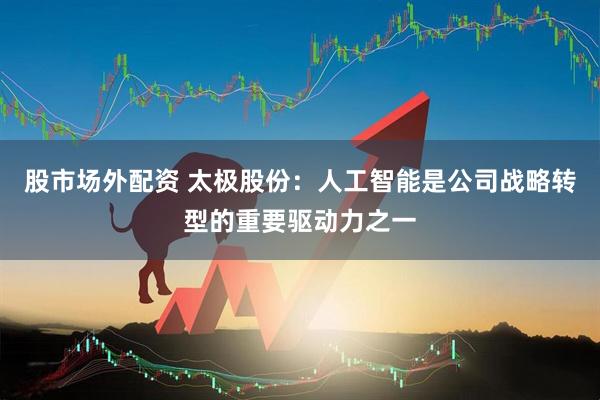 股市场外配资 太极股份：人工智能是公司战略转型的重要驱动力之一