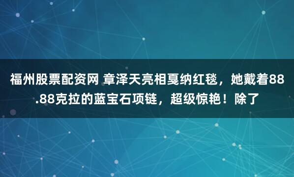 福州股票配资网 章泽天亮相戛纳红毯，她戴着88.88克拉的蓝宝石项链，超级惊艳！除了