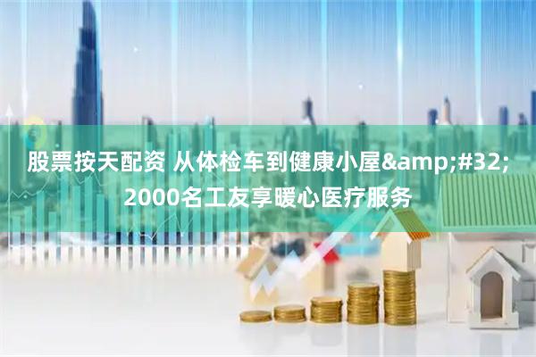 股票按天配资 从体检车到健康小屋 2000名工友享暖心医疗服务