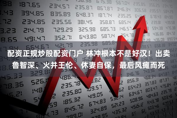 配资正规炒股配资门户 林冲根本不是好汉！出卖鲁智深、火并王伦、休妻自保，最后风瘫而死