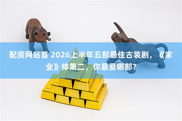 配资网站首 2026上半年五部最佳古装剧，《家业》排第二，你最爱哪部？