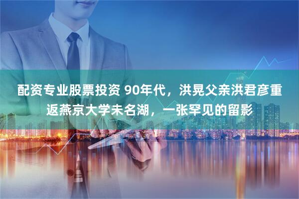 配资专业股票投资 90年代，洪晃父亲洪君彦重返燕京大学未名湖，一张罕见的留影